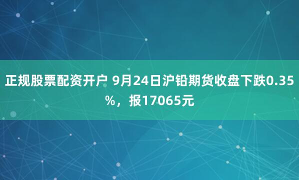 正规股票配资开户 9月24日沪铅期货收盘下跌0.35%，报17065元