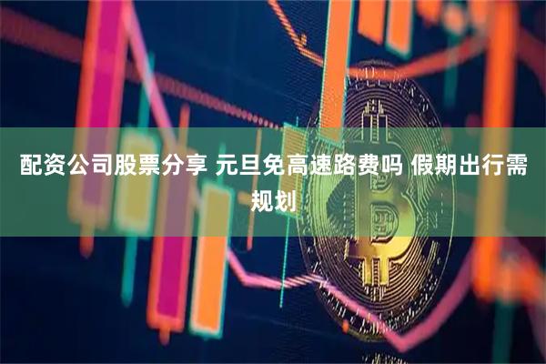 配资公司股票分享 元旦免高速路费吗 假期出行需规划