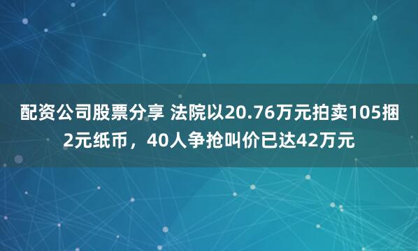 配资公司股票分享 法院以20.76万元拍卖105捆2元纸币，40人争抢叫价已达42万元