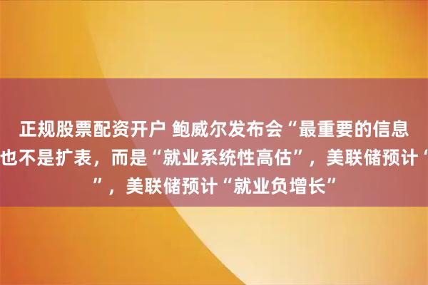 正规股票配资开户 鲍威尔发布会“最重要的信息”不是降息、也不是扩表，而是“就业系统性高估”，美联储预计“就业负增长”