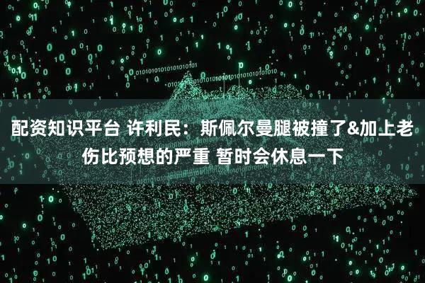 配资知识平台 许利民：斯佩尔曼腿被撞了&加上老伤比预想的严重 暂时会休息一下