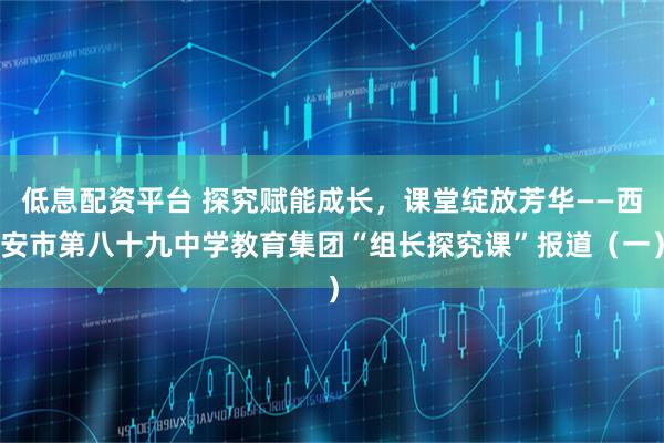 低息配资平台 探究赋能成长，课堂绽放芳华——西安市第八十九中学教育集团“组长探究课”报道（一）