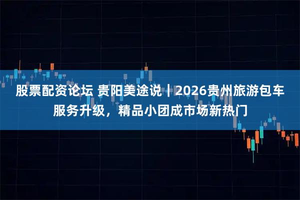 股票配资论坛 贵阳美途说｜2026贵州旅游包车服务升级，精品小团成市场新热门