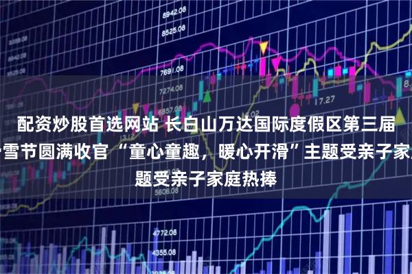 配资炒股首选网站 长白山万达国际度假区第三届儿童滑雪节圆满收官 “童心童趣，暖心开滑”主题受亲子家庭热捧