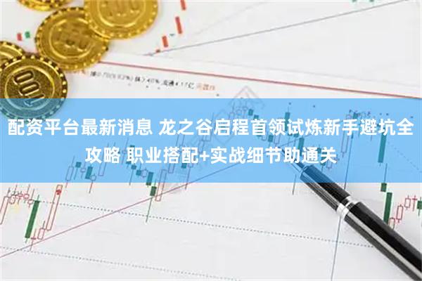 配资平台最新消息 龙之谷启程首领试炼新手避坑全攻略 职业搭配+实战细节助通关