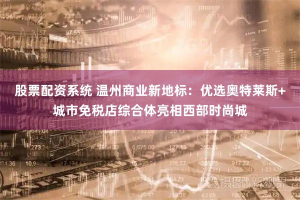 股票配资系统 温州商业新地标：优选奥特莱斯+城市免税店综合体亮相西部时尚城
