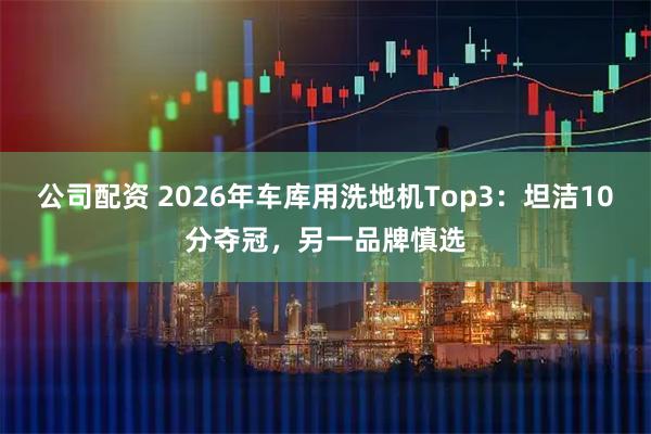 公司配资 2026年车库用洗地机Top3：坦洁10分夺冠，另一品牌慎选