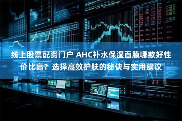 线上股票配资门户 AHC补水保湿面膜哪款好性价比高？选择高效护肤的秘诀与实用建议