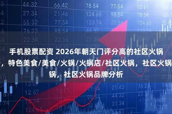 手机股票配资 2026年朝天门评分高的社区火锅品牌分析，特色美食/美食/火锅/火锅店/社区火锅，社区火锅品牌分析