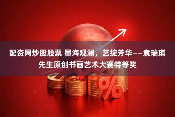 配资网炒股股票 墨海观澜，艺绽芳华——袁瑞琪先生原创书画艺术大赛特等奖