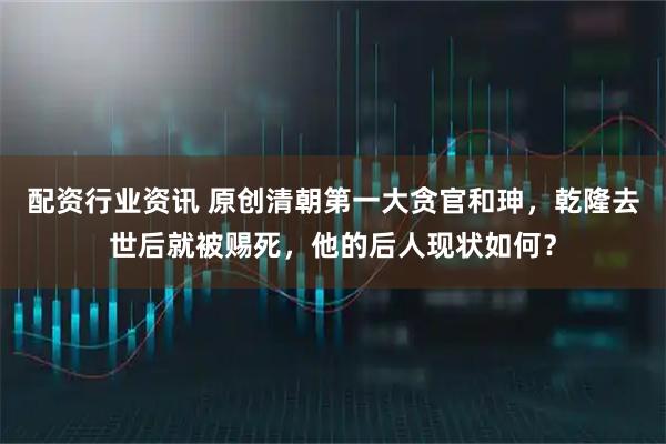 配资行业资讯 原创清朝第一大贪官和珅，乾隆去世后就被赐死，他的后人现状如何？