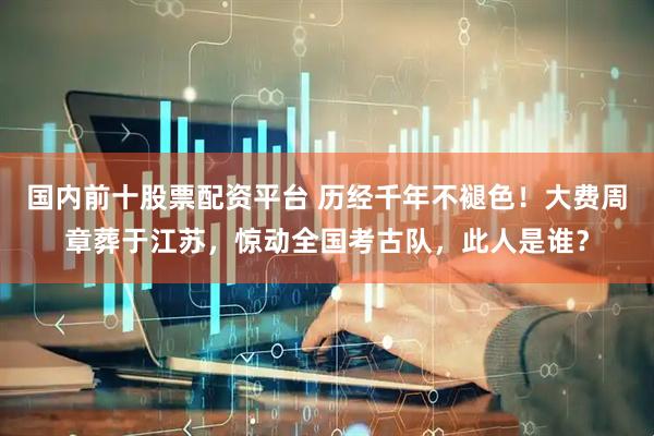 国内前十股票配资平台 历经千年不褪色！大费周章葬于江苏，惊动全国考古队，此人是谁？
