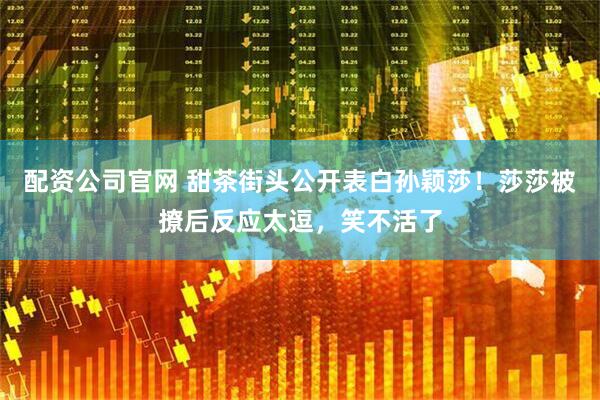 配资公司官网 甜茶街头公开表白孙颖莎！莎莎被撩后反应太逗，笑不活了