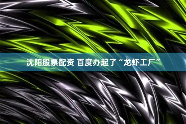 沈阳股票配资 百度办起了“龙虾工厂”