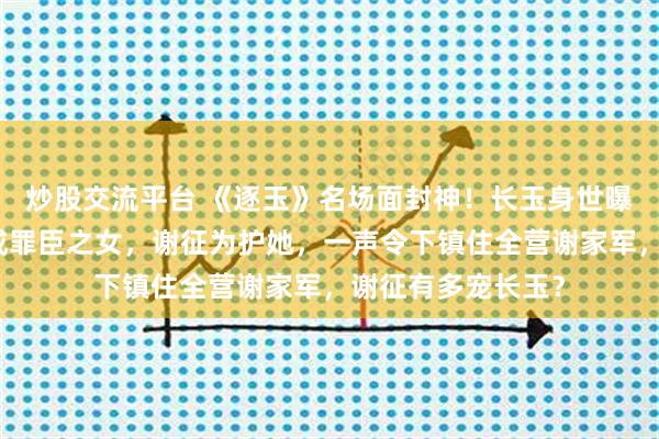 炒股交流平台 《逐玉》名场面封神！长玉身世曝光，从杀猪女变成罪臣之女，谢征为护她，一声令下镇住全营谢家军，谢征有多宠长玉？