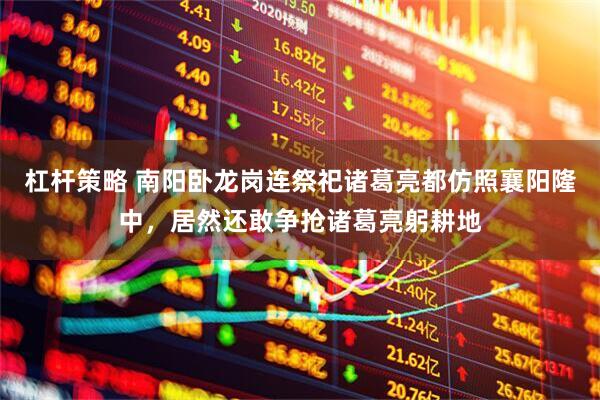 杠杆策略 南阳卧龙岗连祭祀诸葛亮都仿照襄阳隆中，居然还敢争抢诸葛亮躬耕地