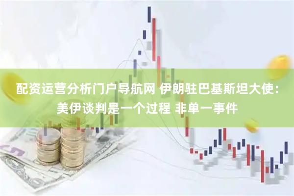 配资运营分析门户导航网 伊朗驻巴基斯坦大使：美伊谈判是一个过程 非单一事件